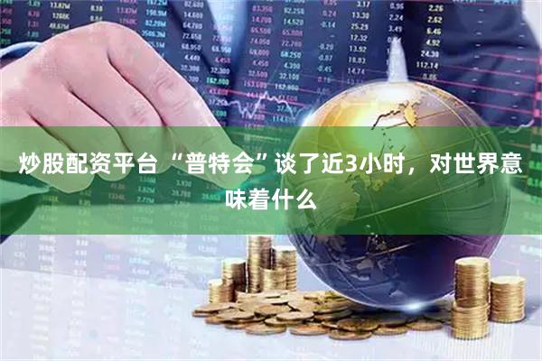 炒股配资平台 “普特会”谈了近3小时，对世界意味着什么