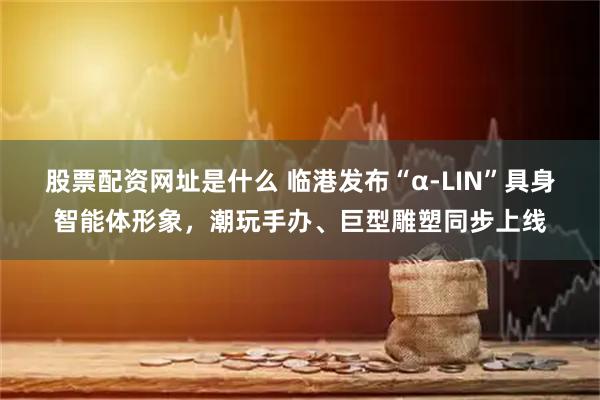 股票配资网址是什么 临港发布“α-LIN”具身智能体形象，潮玩手办、巨型雕塑同步上线
