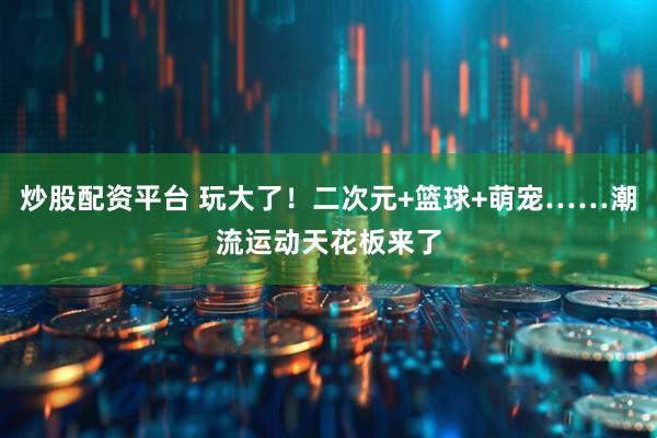 炒股配资平台 玩大了！二次元+篮球+萌宠……潮流运动天花板来了