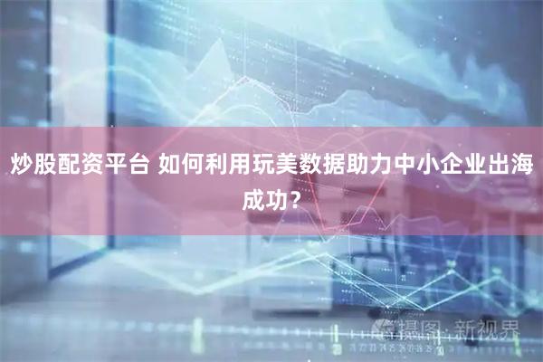 炒股配资平台 如何利用玩美数据助力中小企业出海成功？