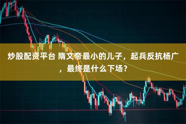 炒股配资平台 隋文帝最小的儿子，起兵反抗杨广，最终是什么下场？