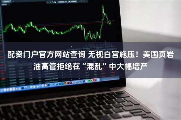 配资门户官方网站查询 无视白宫施压！美国页岩油高管拒绝在“混乱”中大幅增产